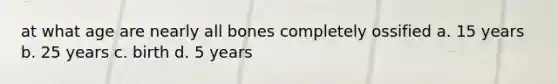 at what age are nearly all bones completely ossified a. 15 years b. 25 years c. birth d. 5 years