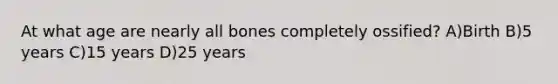 At what age are nearly all bones completely ossified? A)Birth B)5 years C)15 years D)25 years