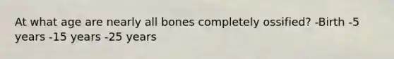 At what age are nearly all bones completely ossified? -Birth -5 years -15 years -25 years