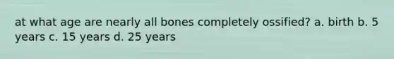 at what age are nearly all bones completely ossified? a. birth b. 5 years c. 15 years d. 25 years