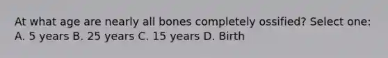 At what age are nearly all bones completely ossified? Select one: A. 5 years B. 25 years C. 15 years D. Birth