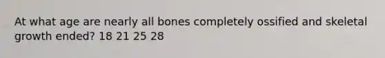 At what age are nearly all bones completely ossified and skeletal growth ended? 18 21 25 28