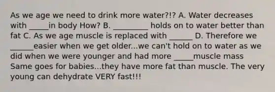 As we age we need to drink more water?!? A. Water decreases with _____in body How? B. _________ holds on to water better than fat C. As we age muscle is replaced with ______ D. Therefore we ______easier when we get older...we can't hold on to water as we did when we were younger and had more _____muscle mass Same goes for babies...they have more fat than muscle. The very young can dehydrate VERY fast!!!