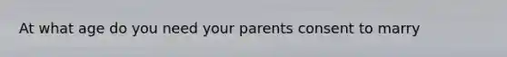 At what age do you need your parents consent to marry