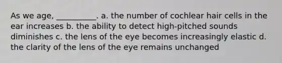 As we age, __________. a. the number of cochlear hair cells in the ear increases b. the ability to detect high-pitched sounds diminishes c. the lens of the eye becomes increasingly elastic d. the clarity of the lens of the eye remains unchanged