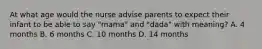 At what age would the nurse advise parents to expect their infant to be able to say "mama" and "dada" with meaning? A. 4 months B. 6 months C. 10 months D. 14 months