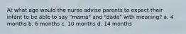 At what age would the nurse advise parents to expect their infant to be able to say "mama" and "dada" with meaning? a. 4 months b. 6 months c. 10 months d. 14 months