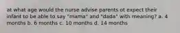 at what age would the nurse advise parents ot expect their infant to be able to say "mama" and "dada" with meaning? a. 4 months b. 6 months c. 10 months d. 14 months