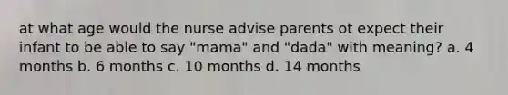 at what age would the nurse advise parents ot expect their infant to be able to say "mama" and "dada" with meaning? a. 4 months b. 6 months c. 10 months d. 14 months