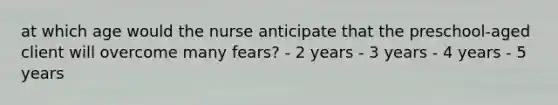 at which age would the nurse anticipate that the preschool-aged client will overcome many fears? - 2 years - 3 years - 4 years - 5 years