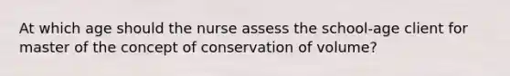 At which age should the nurse assess the school-age client for master of the concept of conservation of volume?