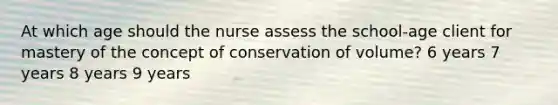 At which age should the nurse assess the school-age client for mastery of the concept of conservation of volume? 6 years 7 years 8 years 9 years