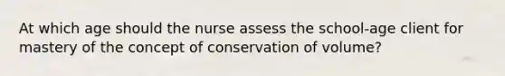 At which age should the nurse assess the school-age client for mastery of the concept of conservation of volume?