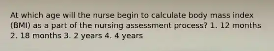 At which age will the nurse begin to calculate body mass index (BMI) as a part of the nursing assessment process? 1. 12 months 2. 18 months 3. 2 years 4. 4 years