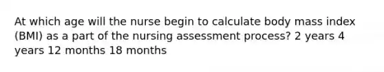 At which age will the nurse begin to calculate body mass index (BMI) as a part of the nursing assessment process? 2 years 4 years 12 months 18 months