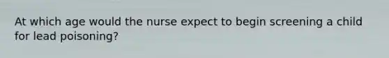 At which age would the nurse expect to begin screening a child for lead poisoning?