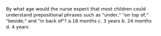 By what age would the nurse expect that most children could understand <a href='https://www.questionai.com/knowledge/k2Mf7T694d-prepositional-phrases' class='anchor-knowledge'>prepositional phrases</a> such as "under," "on top of," "beside," and "in back of"? a.18 months c. 3 years b. 24 months d. 4 years