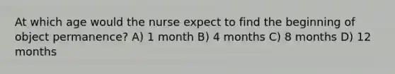 At which age would the nurse expect to find the beginning of object permanence? A) 1 month B) 4 months C) 8 months D) 12 months