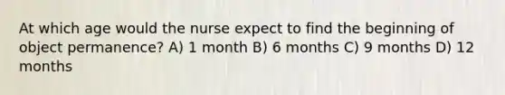 At which age would the nurse expect to find the beginning of object permanence? A) 1 month B) 6 months C) 9 months D) 12 months