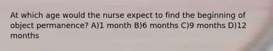 At which age would the nurse expect to find the beginning of object permanence? A)1 month B)6 months C)9 months D)12 months