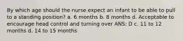 By which age should the nurse expect an infant to be able to pull to a standing position? a. 6 months b. 8 months d. Acceptable to encourage head control and turning over ANS: D c. 11 to 12 months d. 14 to 15 months