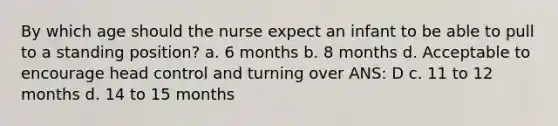 By which age should the nurse expect an infant to be able to pull to a standing position? a. 6 months b. 8 months d. Acceptable to encourage head control and turning over ANS: D c. 11 to 12 months d. 14 to 15 months