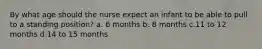 By what age should the nurse expect an infant to be able to pull to a standing position? a. 6 months b. 8 months c.11 to 12 months d.14 to 15 months