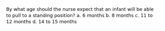 By what age should the nurse expect that an infant will be able to pull to a standing position? a. 6 months b. 8 months c. 11 to 12 months d. 14 to 15 months