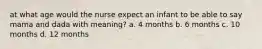 at what age would the nurse expect an infant to be able to say mama and dada with meaning? a. 4 months b. 6 months c. 10 months d. 12 months