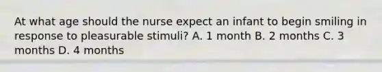 At what age should the nurse expect an infant to begin smiling in response to pleasurable stimuli? A. 1 month B. 2 months C. 3 months D. 4 months