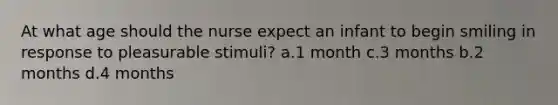 At what age should the nurse expect an infant to begin smiling in response to pleasurable stimuli? a.1 month c.3 months b.2 months d.4 months