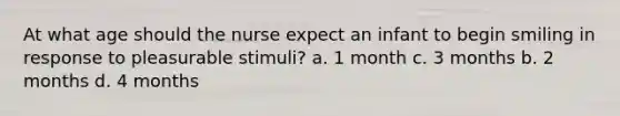 At what age should the nurse expect an infant to begin smiling in response to pleasurable stimuli? a. 1 month c. 3 months b. 2 months d. 4 months