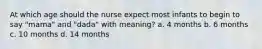 At which age should the nurse expect most infants to begin to say "mama" and "dada" with meaning? a. 4 months b. 6 months c. 10 months d. 14 months