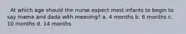 . At which age should the nurse expect most infants to begin to say mama and dada with meaning? a. 4 months b. 6 months c. 10 months d. 14 months