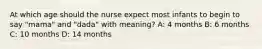 At which age should the nurse expect most infants to begin to say "mama" and "dada" with meaning? A: 4 months B: 6 months C: 10 months D: 14 months