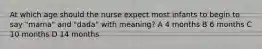 At which age should the nurse expect most infants to begin to say "mama" and "dada" with meaning? A 4 months B 6 months C 10 months D 14 months