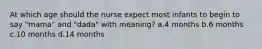 At which age should the nurse expect most infants to begin to say "mama" and "dada" with meaning? a.4 months b.6 months c.10 months d.14 months