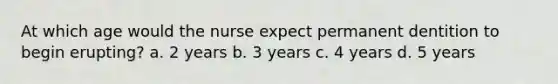 At which age would the nurse expect permanent dentition to begin erupting? a. 2 years b. 3 years c. 4 years d. 5 years