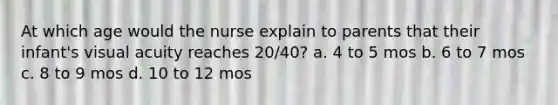 At which age would the nurse explain to parents that their infant's visual acuity reaches 20/40? a. 4 to 5 mos b. 6 to 7 mos c. 8 to 9 mos d. 10 to 12 mos