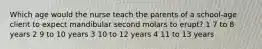 Which age would the nurse teach the parents of a school-age client to expect mandibular second molars to erupt? 1 7 to 8 years 2 9 to 10 years 3 10 to 12 years 4 11 to 13 years