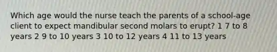 Which age would the nurse teach the parents of a school-age client to expect mandibular second molars to erupt? 1 7 to 8 years 2 9 to 10 years 3 10 to 12 years 4 11 to 13 years