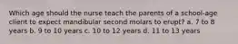 Which age should the nurse teach the parents of a school-age client to expect mandibular second molars to erupt? a. 7 to 8 years b. 9 to 10 years c. 10 to 12 years d. 11 to 13 years