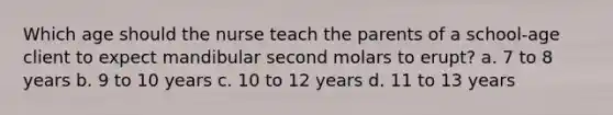 Which age should the nurse teach the parents of a school-age client to expect mandibular second molars to erupt? a. 7 to 8 years b. 9 to 10 years c. 10 to 12 years d. 11 to 13 years