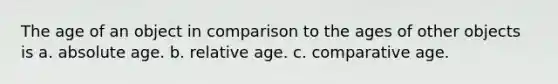 The age of an object in comparison to the ages of other objects is a. absolute age. b. relative age. c. comparative age.