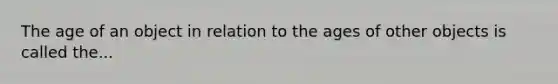 The age of an object in relation to the ages of other objects is called the...