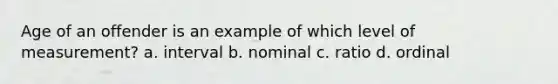 Age of an offender is an example of which level of measurement? a. interval b. nominal c. ratio d. ordinal