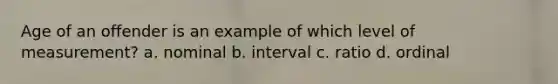 Age of an offender is an example of which level of measurement? a. nominal b. interval c. ratio d. ordinal