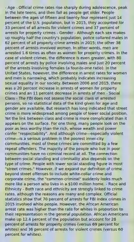 - Age - Official crime rates rise sharply during adolescence, peak in the late teens, and then fall as people get older. People between the ages of fifteen and twenty-four represent just 14 percent of the U.S. population, but in 2015, they accounted for 33 percent of all arrests for violent crimes and 37 percent of arrests for property crimes - Gender - Although each sex makes up roughly half the country's population, police collared males in 62 percent of all property crime arrests in 2015; the other 38 percent of arrests involved women. In other words, men are arrested 1.6 times as often as women for property crimes. In the case of violent crimes, the difference is even greater, with 80 percent of arrests by police involving males and just 20 percent of the arrests involving females (a four-to-one ratio). In the United States, however, the difference in arrest rates for women and men is narrowing, which probably indicates increasing sexual equality in our society. Between 2006 and 2015, there was a 20 percent increase in arrests of women for property crimes and an 11 percent decrease in arrests of men - Social Class - The FBI does not assess the social class of arrested persons, so no statistical data of the kind given for age and gender are available. But research has long indicated that street crime is more widespread among people of lower social position. Yet the link between class and crime is more complicated than it appears on the surface. For one thing, many people look on the poor as less worthy than the rich, whose wealth and power confer "respectability". And although crime—especially violent crime—is a serious problem in the poorest inner-city communities, most of these crimes are committed by a few repeat offenders. The majority of the people who live in poor communities have no criminal record at all. The connection between social standing and criminality also depends on the type of crime. People with lower social standing figure in most "street crimes." However, if we expand our definition of crime beyond street offenses to include white-collar crime and corporate crime, the "common criminal" suddenly looks much more like a person who lives in a 100 million home. - Race and Ethnicity - Both race and ethnicity are strongly linked to crime rates, although the reasons are many and complex. Official statistics show that 70 percent of arrests for FBI index crimes in 2015 involved white people. However, the African American arrest rate was higher than the rate for whites in proportion to their representation in the general population. African Americans make up 12.4 percent of the population but account for 28 percent of arrests for property crimes (versus 69 percent for whites) and 36 percent of arrests for violent crimes (versus 60 percent for whites).