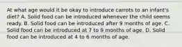 At what age would it be okay to introduce carrots to an infant's diet? A. Solid food can be introduced whenever the child seems ready. B. Solid food can be introduced after 9 months of age. C. Solid food can be introduced at 7 to 9 months of age. D. Solid food can be introduced at 4 to 6 months of age.