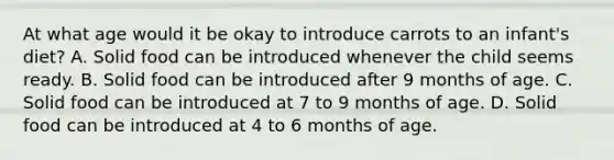 At what age would it be okay to introduce carrots to an infant's diet? A. Solid food can be introduced whenever the child seems ready. B. Solid food can be introduced after 9 months of age. C. Solid food can be introduced at 7 to 9 months of age. D. Solid food can be introduced at 4 to 6 months of age.